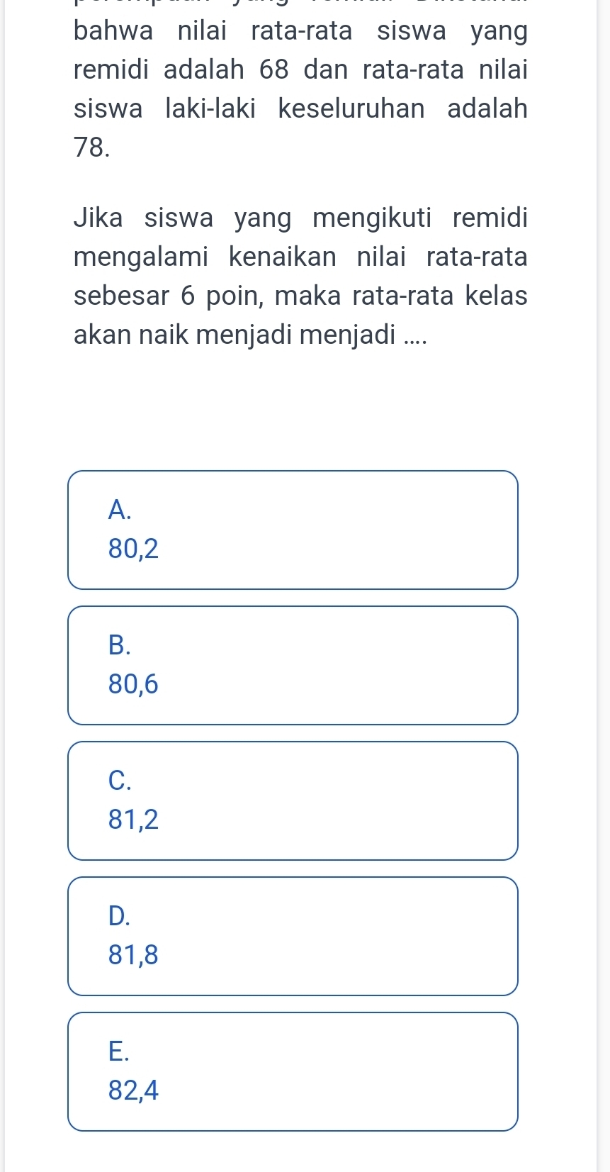 bahwa nilai rata-rata siswa yang
remidi adalah 68 dan rata-rata nilai
siswa laki-laki keseluruhan adalah
78.
Jika siswa yang mengikuti remidi
mengalami kenaikan nilai rata-rata
sebesar 6 poin, maka rata-rata kelas
akan naik menjadi menjadi ....
A.
80, 2
B.
80,6
C.
81,2
D.
81, 8
E.
82,4