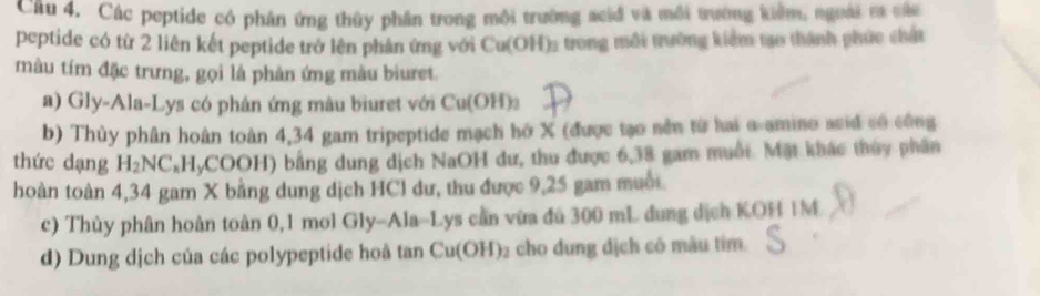 Cầu 4. Các peptide có phân ứng thủy phân trong môi trường scid và môi trường kiểm, ngoài r cáu
peptide có từ 2 liên kết peptide trở lên phân ứng với Cu(OH) ₃ trong môi trường kiểm tạo thành phúc chấn
màu tím đặc trưng, gọi là phản ứng màu biuret.
a) Gly-Ala-Lys có phân ứng mâu bìuret với Cu(OH)
b) Thủy phân hoàn toàn 4,34 gam tripeptide mạch hở X (được tạo nền từ hai α -amino asid có công
thức dạng H₂NC,HyCOOH) bằng dung dịch NaOH dư, thu được 6, 38 gam muối. Mặt khác thủy phân
hoàn toàn 4,34 gam X bằng dung dịch HCl dư, thu được 9,25 gam muối
c) Thủy phân hoàn toàn 0,1 mol Gly-Ala-Lys cần vừa đú 300 mL dung dịch KOH IM
d) Dung dịch của các polypeptide hoà tan Cu(OH) ₂ cho dung địch có màu tim.