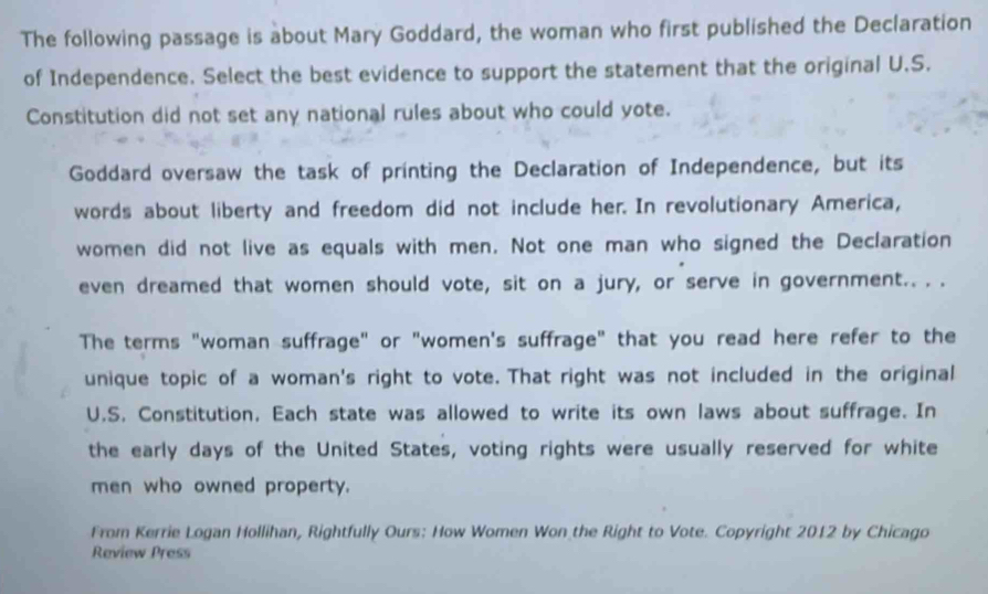 The following passage is about Mary Goddard, the woman who first published the Declaration 
of Independence. Select the best evidence to support the statement that the original U.S. 
Constitution did not set any national rules about who could yote. 
Goddard oversaw the task of printing the Declaration of Independence, but its 
words about liberty and freedom did not include her. In revolutionary America, 
women did not live as equals with men. Not one man who signed the Declaration 
even dreamed that women should vote, sit on a jury, or serve in government.. . . 
The terms "woman suffrage" or "women's suffrage" that you read here refer to the 
unique topic of a woman's right to vote. That right was not included in the original 
U.S. Constitution, Each state was allowed to write its own laws about suffrage. In 
the early days of the United States, voting rights were usually reserved for white 
men who owned property. 
From Kerrie Logan Hollihan, Rightfully Ours: How Women Won the Right to Vote. Copyright 2012 by Chicago 
Review Press