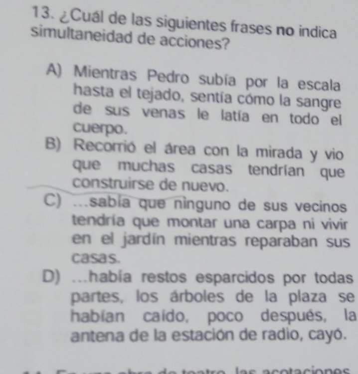 ¿Cuál de las siguientes frases no indica
simultaneidad de acciones?
A) Mientras Pedro subía por la escala
hasta el tejado, sentía cómo la sangre
de sus venas le latía en todo el
cuerpo.
B) Recorrió el área con la mirada y vio
que muchas casas tendrían que
construirse de nuevo.
C) .sabía que ninguno de sus vecinos
tendría que montar una carpa ni vivir
en el jardín mientras reparaban sus
casas.
D) .había restos esparcidos por todas
partes, los árboles de la plaza se
habian caído, poco después, la
antena de la estación de radio, cayó.