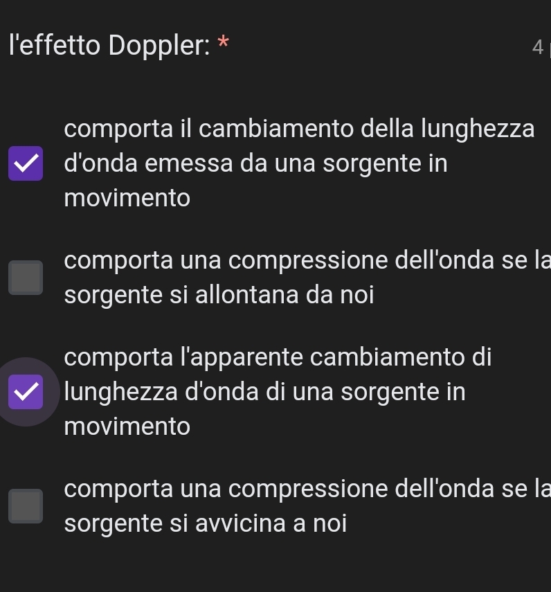 l'effetto Doppler: * 4
comporta il cambiamento della lunghezza
d'onda emessa da una sorgente in
movimento
comporta una compressione dell'onda se la
sorgente si allontana da noi
comporta l'apparente cambiamento di
lunghezza d'onda di una sorgente in
movimento
comporta una compressione dell'onda se la
sorgente si avvicina a noi