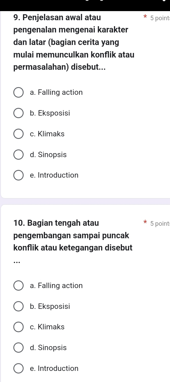 Penjelasan awal atau 5 point
pengenalan mengenai karakter
dan latar (bagian cerita yang
mulai memunculkan konflik atau
permasalahan) disebut...
a. Falling action
b. Eksposisi
c. Klimaks
d. Sinopsis
e. Introduction
10. Bagian tengah atau 5 point
pengembangan sampai puncak
konflik atau ketegangan disebut
..
a. Falling action
b. Eksposisi
c. Klimaks
d. Sinopsis
e. Introduction