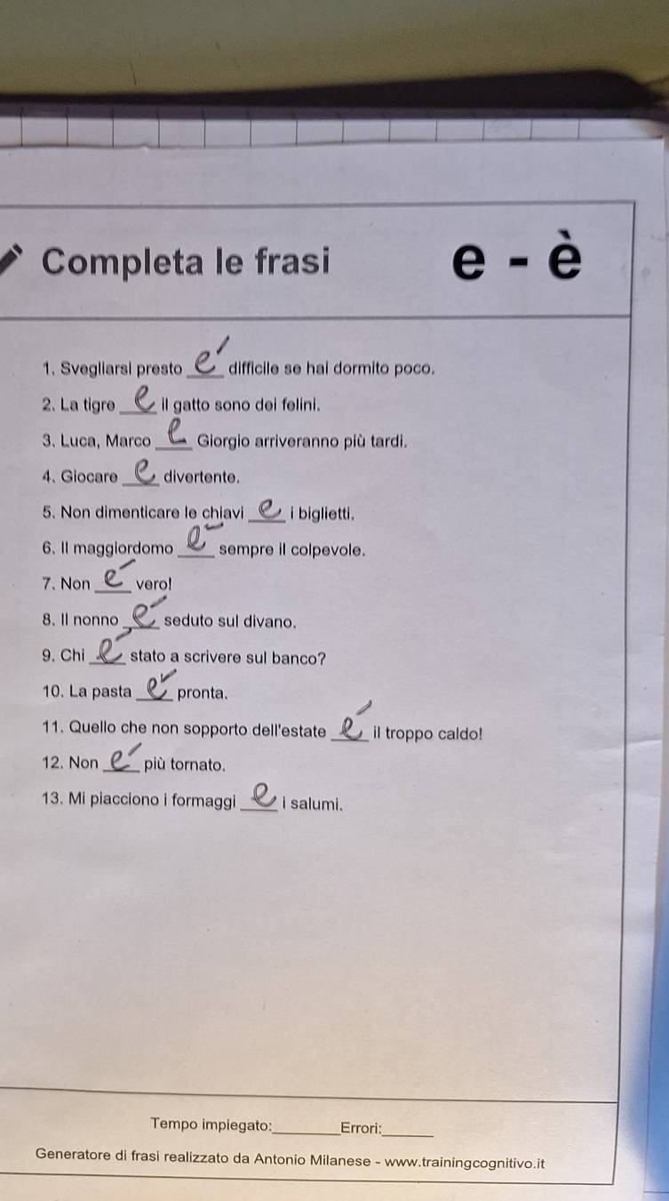 Completa le frasi 
e-dot e 
1. Svegliarsi presto_ difficile se hai dormito poco. 
2. La tigre _il gatto sono dei felini. 
3. Luca, Marco _ Giorgio arriveranno più tardi. 
_ 
4、 Giocare divertente. 
5. Non dimenticare le chiavi _i biglietti. 
6. Il maggiordomo _sempre il colpevole. 
_ 
7. Non vero! 
8. Il nonno_ seduto sul divano. 
9. Chi _stato a scrivere sul banco? 
10. La pasta _pronta. 
11. Quello che non sopporto dell'estate _il troppo caldo! 
12. Non _più tornato. 
13. Mi piacciono i formaggi _i salumi. 
_ 
Tempo impiegato: _Errori: 
Generatore di frasi realizzato da Antonio Milanese - www.trainingcognitivo.it