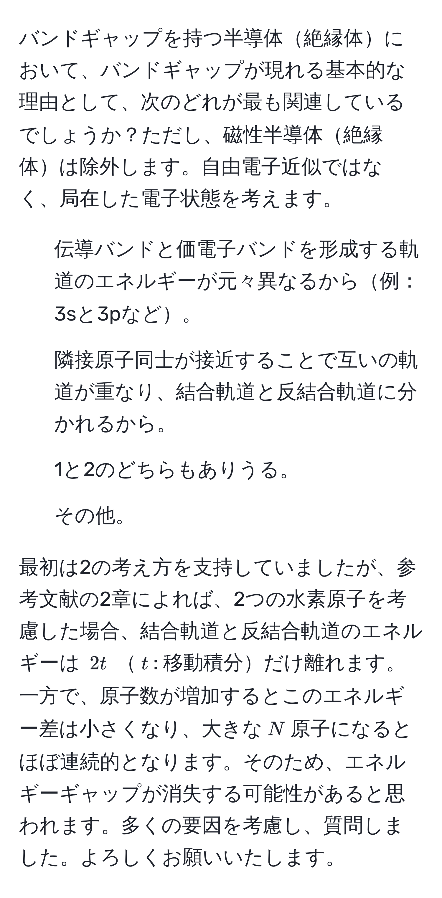 バンドギャップを持つ半導体絶縁体において、バンドギャップが現れる基本的な理由として、次のどれが最も関連しているでしょうか？ただし、磁性半導体絶縁体は除外します。自由電子近似ではなく、局在した電子状態を考えます。  
1. 伝導バンドと価電子バンドを形成する軌道のエネルギーが元々異なるから例：3sと3pなど。  
2. 隣接原子同士が接近することで互いの軌道が重なり、結合軌道と反結合軌道に分かれるから。  
3. 1と2のどちらもありうる。  
4. その他。  

最初は2の考え方を支持していましたが、参考文献の2章によれば、2つの水素原子を考慮した場合、結合軌道と反結合軌道のエネルギーは $2t$ $t$: 移動積分だけ離れます。一方で、原子数が増加するとこのエネルギー差は小さくなり、大きな$N$原子になるとほぼ連続的となります。そのため、エネルギーギャップが消失する可能性があると思われます。多くの要因を考慮し、質問しました。よろしくお願いいたします。