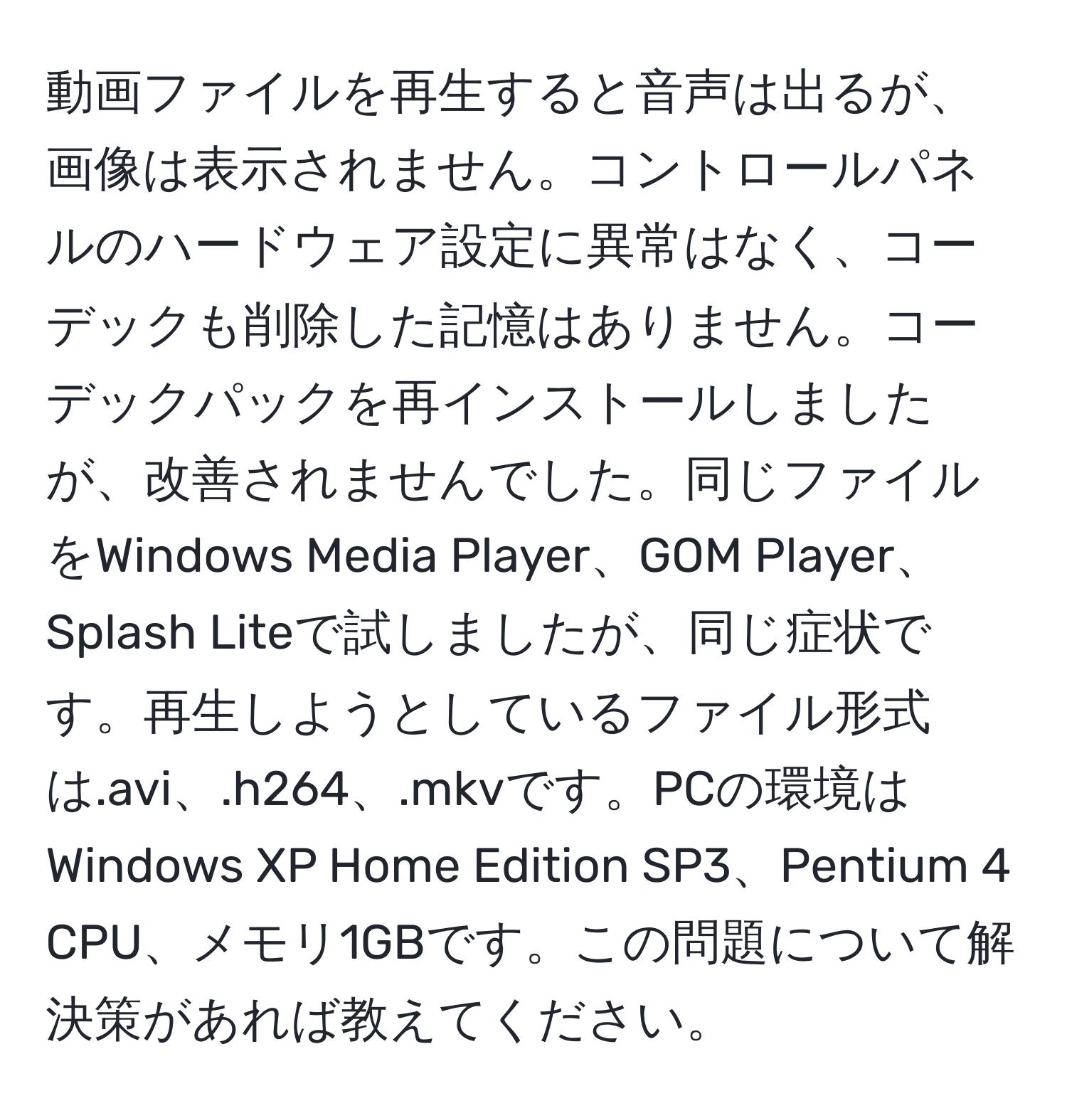 動画ファイルを再生すると音声は出るが、画像は表示されません。コントロールパネルのハードウェア設定に異常はなく、コーデックも削除した記憶はありません。コーデックパックを再インストールしましたが、改善されませんでした。同じファイルをWindows Media Player、GOM Player、Splash Liteで試しましたが、同じ症状です。再生しようとしているファイル形式は.avi、.h264、.mkvです。PCの環境はWindows XP Home Edition SP3、Pentium 4 CPU、メモリ1GBです。この問題について解決策があれば教えてください。