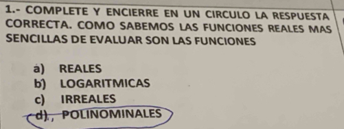 1.- COMPLETE Y ENCIERRE EN UN CIRCULO LA RESPUESTA
CORRECTA. COMO SABEMOS LAS FUNCIONES REALES MAS
SENCILLAS DE EVALUAR SON LAS FUNCIONES
à) REALES
b) LOGARITMICAS
c) IRREALES
d) ， POLINOMINALES