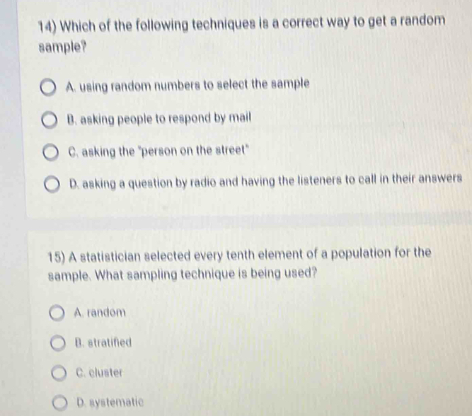 Which of the following techniques is a correct way to get a random
sample?
A. using random numbers to select the sample
B. asking people to respond by mail
C. asking the "person on the street"
D. asking a question by radio and having the listeners to call in their answers
15) A statistician selected every tenth element of a population for the
sample. What sampling technique is being used?
A. random
B. stratified
C. cluster
D. systematic