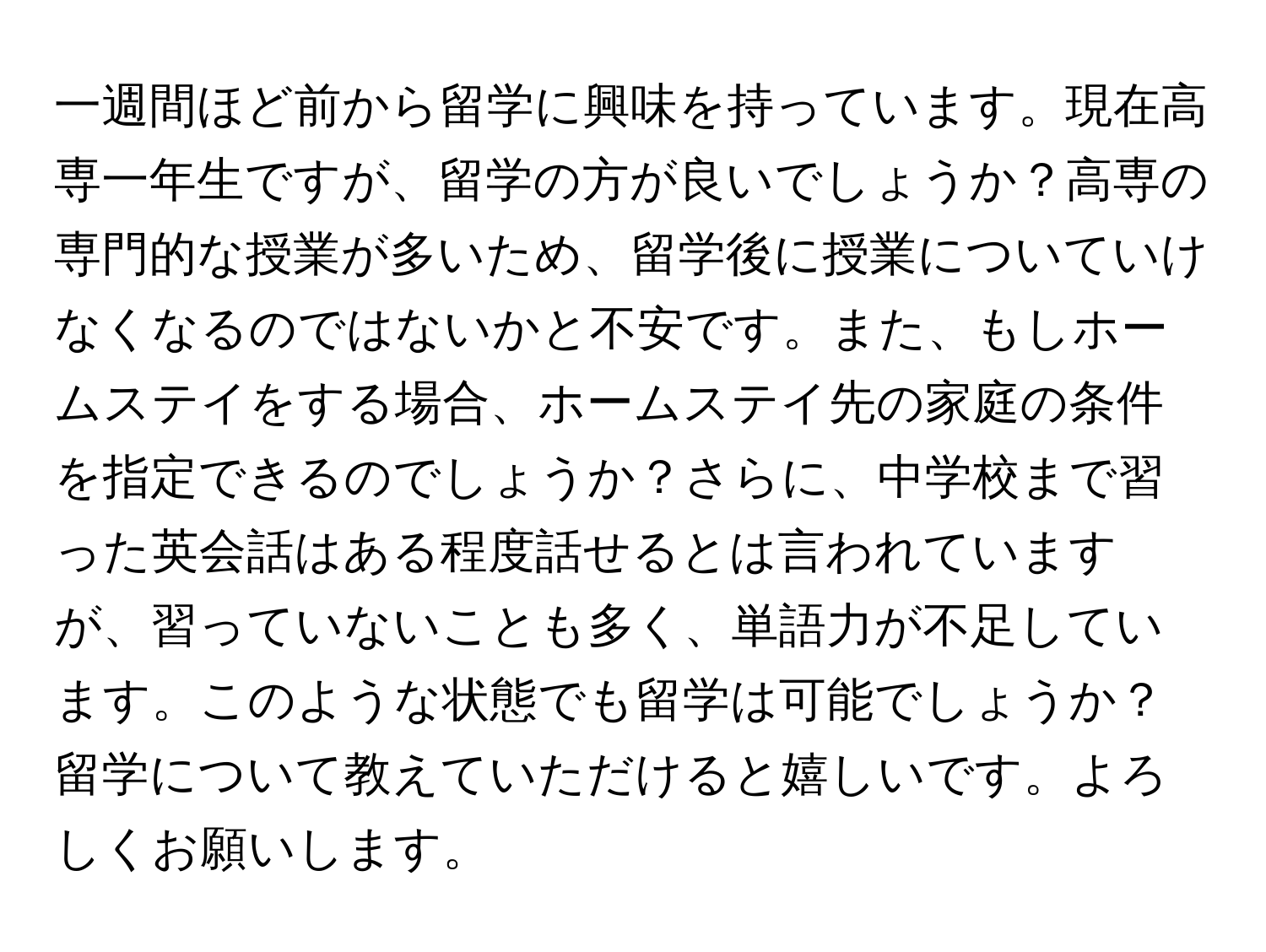 一週間ほど前から留学に興味を持っています。現在高専一年生ですが、留学の方が良いでしょうか？高専の専門的な授業が多いため、留学後に授業についていけなくなるのではないかと不安です。また、もしホームステイをする場合、ホームステイ先の家庭の条件を指定できるのでしょうか？さらに、中学校まで習った英会話はある程度話せるとは言われていますが、習っていないことも多く、単語力が不足しています。このような状態でも留学は可能でしょうか？留学について教えていただけると嬉しいです。よろしくお願いします。