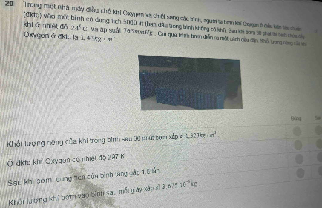 Trong một nhà máy điều chế khí Oxygen và chiết sang các bình, người ta bơm khí Oxygen ở điều kiện tiêu chuẩn 
(đktc) vào một bình có dung tích 5000 lít (ban đầu trong bình không có khí). Sau khi bơm 30 phút thi bình chứa đẩy 
khí ở nhiệt độ 24°C và áp suất 765mm. Hg. , Coi quá trình bơm diễn ra một cách đều đặn. Khối lượng riêng của khi 
Oxygen ở đktc là 1,43kg/m^3. 
Đúng Sai 
Khối lượng riêng của khí trong bình sau 30 phút bơm xhat apxhat i, 1,323kg/m^3. 
Ở đktc khí Oxygen có nhiệt độ 297 K. 
Sau khi bơm, dung tích của bình tăng gắp 1, 8 lần. 
Khối lượng khí bơm vào bình sau mỗi giây xấp xỉ 3,675.10^(-3)kg.