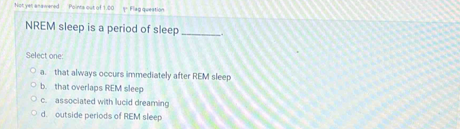 Not yet answered *Points out of 1.00 P Flag question
NREM sleep is a period of sleep _.
Select one:
a. that always occurs immediately after REM sleep
b. that overlaps REM sleep
c. associated with lucid dreaming
d. outside periods of REM sleep