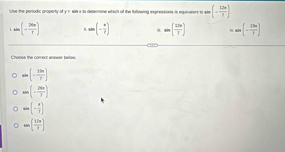 Use the periodic property of y=sin x to determine which of the following expressions is equivalent to sin (- 12π /7 ). 
i. sin (- 26π /7 ) sin (- π /7 ) sin ( 12π /7 ) iv. sin (- 19π /7 )
i.
ⅲ.
Choose the correct answer below.
sin (- 19π /7 )
sin (- 26π /7 )
sin (- π /7 )
sin ( 12π /7 )