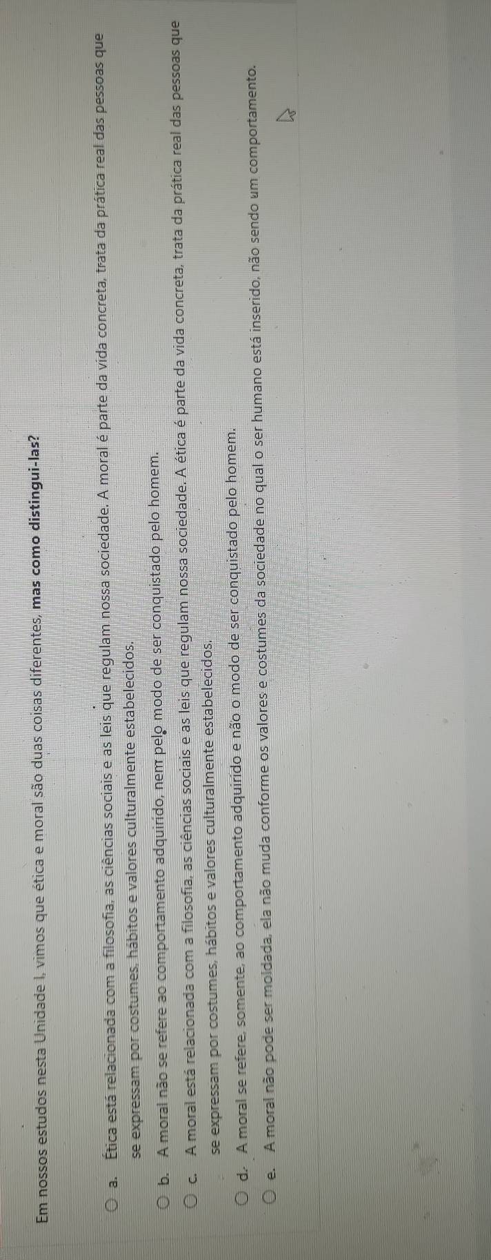 Em nossos estudos nesta Unidade I, vimos que ética e moral são duas coisas diferentes, mas como distingui-las?
a. Ética está relacionada com a filosofia, as ciências sociais e as leis que regulam nossa sociedade. A moral é parte da vida concreta, trata da prática real das pessoas que
se expressam por costumes, hábitos e valores culturalmente estabelecidos
b. A moral não se refere ao comportamento adquirido, nem pelo modo de ser conquistado pelo homem.
c. A moral está relacionada com a filosofia, as ciências sociais e as leis que regulam nossa sociedade. A ética é parte da vida concreta, trata da prática real das pessoas que
se expressam por costumes, hábitos e valores culturalmente estabelecidos
d. A moral se refere, somente, ao comportamento adquirido e não o modo de ser conquistado pelo homem.
e. A moral não pode ser moldada, ela não muda conforme os valores e costumes da sociedade no qual o ser humano está inserido, não sendo um comportamento.