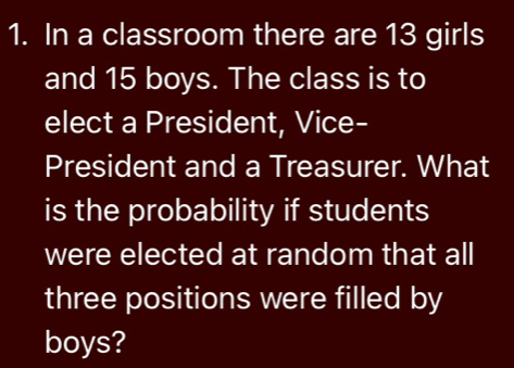 In a classroom there are 13 girls 
and 15 boys. The class is to 
elect a President, Vice- 
President and a Treasurer. What 
is the probability if students 
were elected at random that all 
three positions were filled by 
boys?