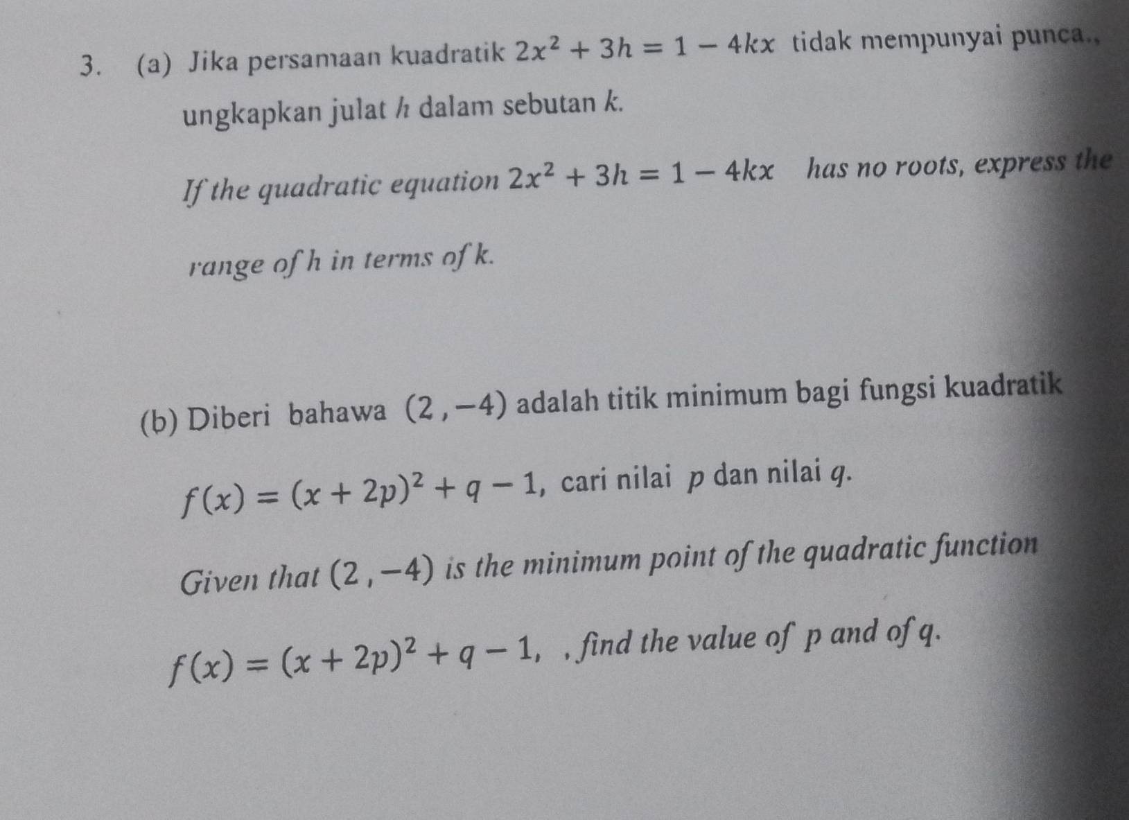 Jika persamaan kuadratik 2x^2+3h=1-4kx tidak mempunyai punca., 
ungkapkan julat h dalam sebutan k. 
If the quadratic equation 2x^2+3h=1-4kx has no roots, express the 
range of h in terms of k. 
(b) Diberi bahawa (2,-4) adalah titik minimum bagi fungsi kuadratik
f(x)=(x+2p)^2+q-1 , cari nilai p dan nilai g. 
Given that (2,-4) is the minimum point of the quadratic function
f(x)=(x+2p)^2+q-1 , , find the value of p and of q.