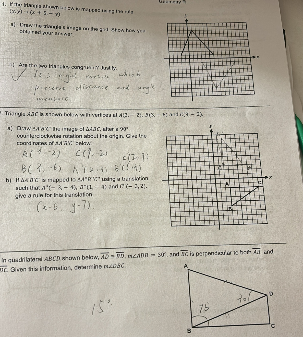 Geometry R 
1. If the triangle shown below is mapped using the rule
(x,y)to (x+5,-y)
a) Draw the triangle's image on the grid. Show how you 
obtained your answer 
b) Are the two triangles congruent? Justify. 
. Triangle ABC is shown below with vertices at A(3,-2), B(3,-6) and C(9,-2). 
a) Draw △ A'B'C' the image of △ ABC , after a 90°
counterclockwise rotation about the origin. Give the 
coordinates of △ A'B'C' below. 
b) If △ A'B'C' is mapped to △ A'prime B'prime C'prime  using a translation 
such that A''(-3,-4), B''(1,-4) and C''(-3,2), 
give a rule for this translation. 
In quadrilateral ABCD shown below, overline AD≌ overline BD, m∠ ADB=30° , and overline BC is perpendicular to both overline AB and
overline DC. Given this information, determine m∠ DBC.