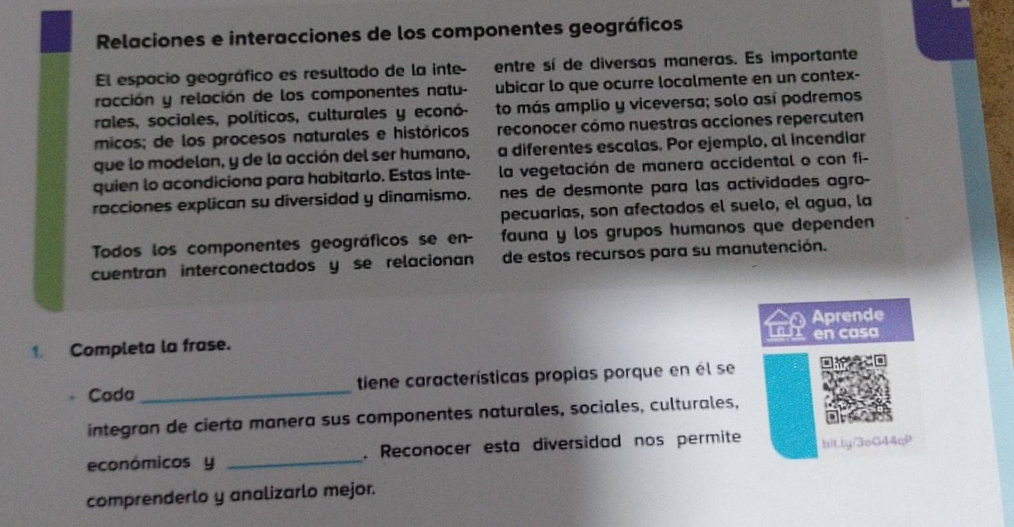 Relaciones e interacciones de los componentes geográficos 
El espacio geográfico es resultado de la inte- entre sí de diversas maneras. Es importante 
racción y relación de los componentes natu- ubicar lo que ocurre localmente en un contex- 
rales, sociales, políticos, culturales y econó- to más amplio y viceversa; solo así podremos 
micos; de los procesos naturales e históricos reconocer cómo nuestras acciones repercuten 
que lo modelan, y de la acción del ser humano, a diferentes escalas. Por ejemplo, al incendiar 
quien lo acondiciona para habitarlo. Estas inte- la vegetación de manera accidental o con fi- 
racciones explican su diversidad y dinamismo. nes de desmonte para las actividades agro- 
pecuarias, son afectados el suelo, el agua, la 
Todos los componentes geográficos se en- fauna y los grupos humanos que dependen 
cuentran interconectados y se relacionan de estos recursos para su manutención. 
Aprende 
en casa 
1 Completa la frase. 
Cada _tiene características propias porque en él se 
integran de cierta manera sus componentes naturales, sociales, culturales, 
económicos y _. Reconocer esta diversidad nos permite bitly/3oG44c9 
comprenderlo y analizarlo mejor.