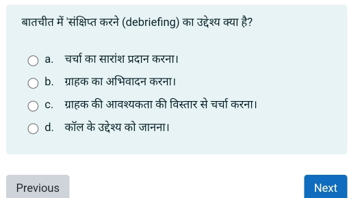 बातचीत में 'संक्षिप्त करने (debriefing) का उद्देश्य क्या है?
a. चर्चा का सारांश प्रदान करना।
b. ग्राहक का अभिवादन करना।
C. ग्राहक की आवश्यकता की विस्तार से चर्चा करना।
d. कॉल के उद्देश्य को जानना।
Previous Next