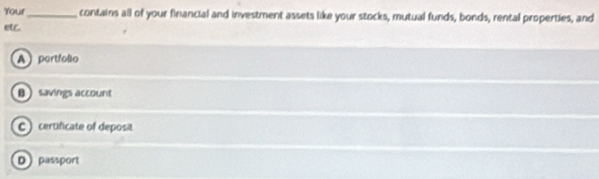 Your _contains all of your financial and investment assets like your stocks, mutual funds, bonds, rental properties, and
etr.
A portfollo
θ  savings account
) certificate of deposit
D passport