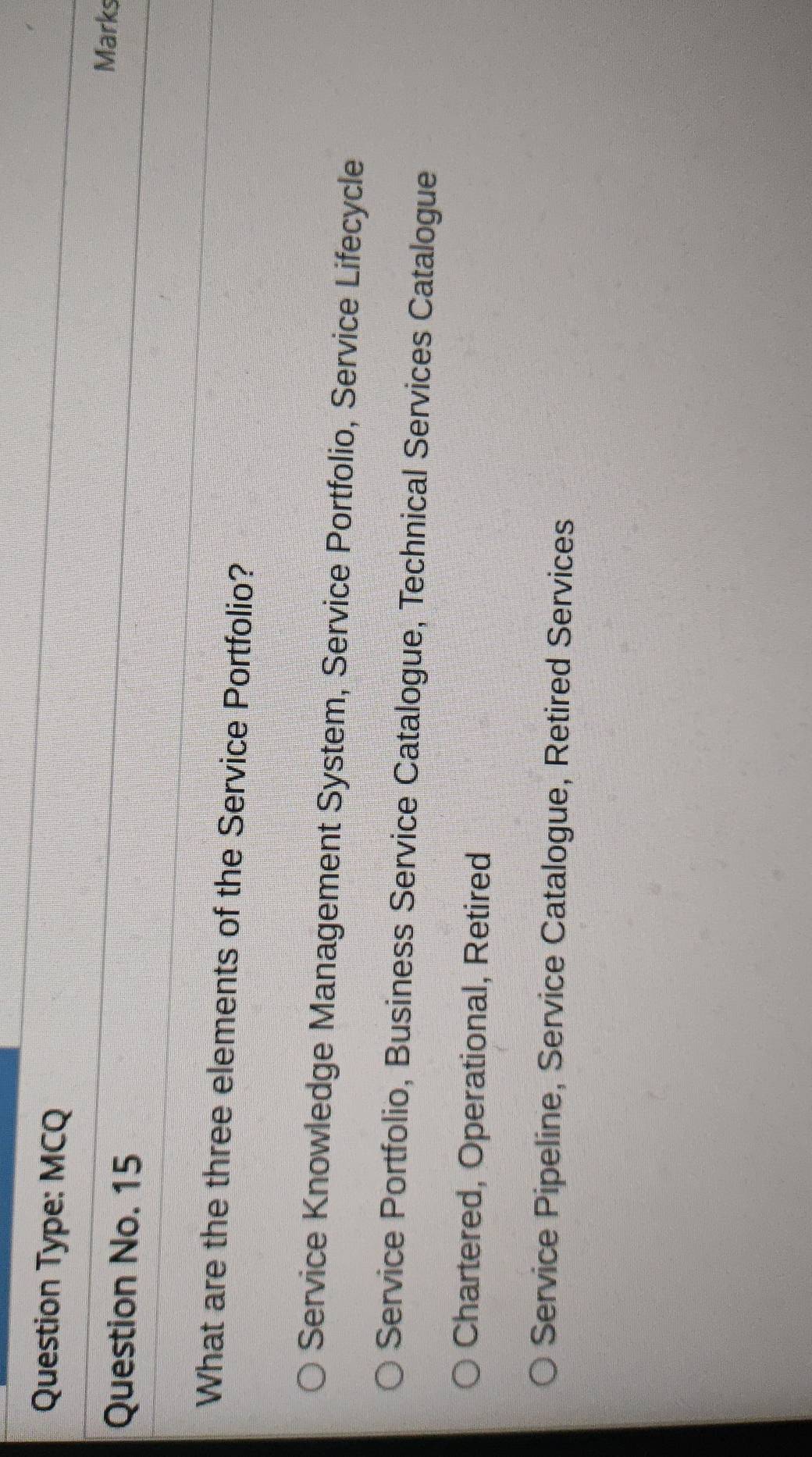 Question Type: MCQ
Question No. 15
Marks
What are the three elements of the Service Portfolio?
Service Knowledge Management System, Service Portfolio, Service Lifecycle
Service Portfolio, Business Service Catalogue, Technical Services Catalogue
Chartered, Operational, Retired
Service Pipeline, Service Catalogue, Retired Services