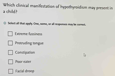 Which clinical manifestation of hypothyroidism may present in
a child?
Select all that apply. One, some, or all responses may be correct.
Extreme fussiness
Protruding tongue
Constipation
Poor eater
Facial droop