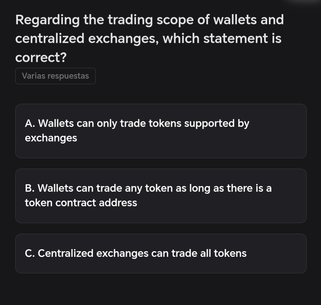 Regarding the trading scope of wallets and
centralized exchanges, which statement is
correct?
Varias respuestas
A. Wallets can only trade tokens supported by
exchanges
B. Wallets can trade any token as long as there is a
token contract address
C. Centralized exchanges can trade all tokens