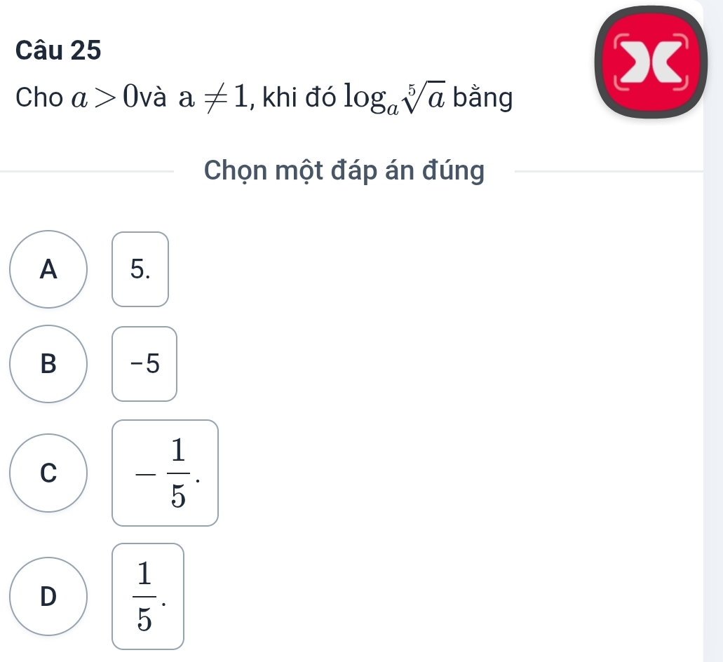 Cho a>0 và a!= 1 , khi đó log _asqrt[5](a) bằng
X
Chọn một đáp án đúng
A 5.
B -5
C - 1/5 .
D  1/5 .