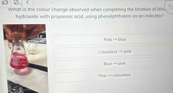 What is the colour change observed when completing the titration of lithi
hydroxide with propanoic acid, using phenolphthalein as an indicator?
Pink blue
Colourless → pink

Blue pink
Pink colourless