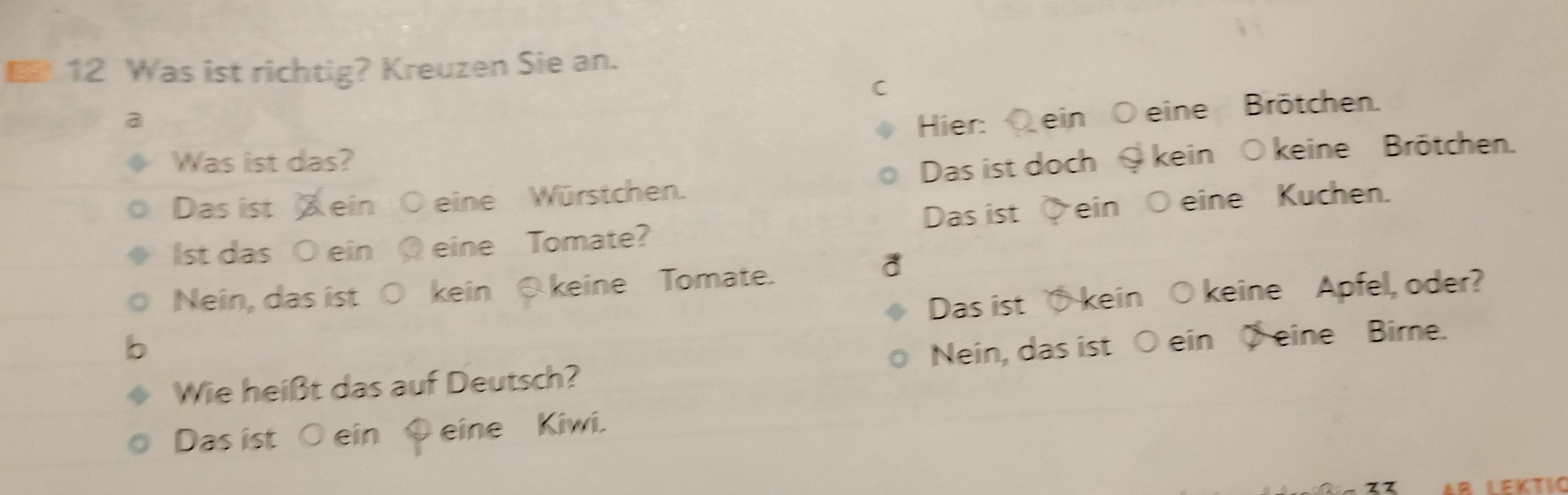 Was ist richtig? Kreuzen Sie an.
C
a Hier: ein eine Brötchen.
Was ist das?
Das ist ein O eine Würstchen. Das ist doch kein ○keine Brötchen.
Das ist
Ist das ○ ein Q eine Tomate? ein Ö eine Kuchen.
Nein, das ist ○ kein ⑤ keine Tomate.
Das ist kein O keine Apfel, oder?
Wie heißt das auf Deutsch? Nein, das ist ○ ein eine Bime.
Das ist ○ ein Q eine Kiwi.