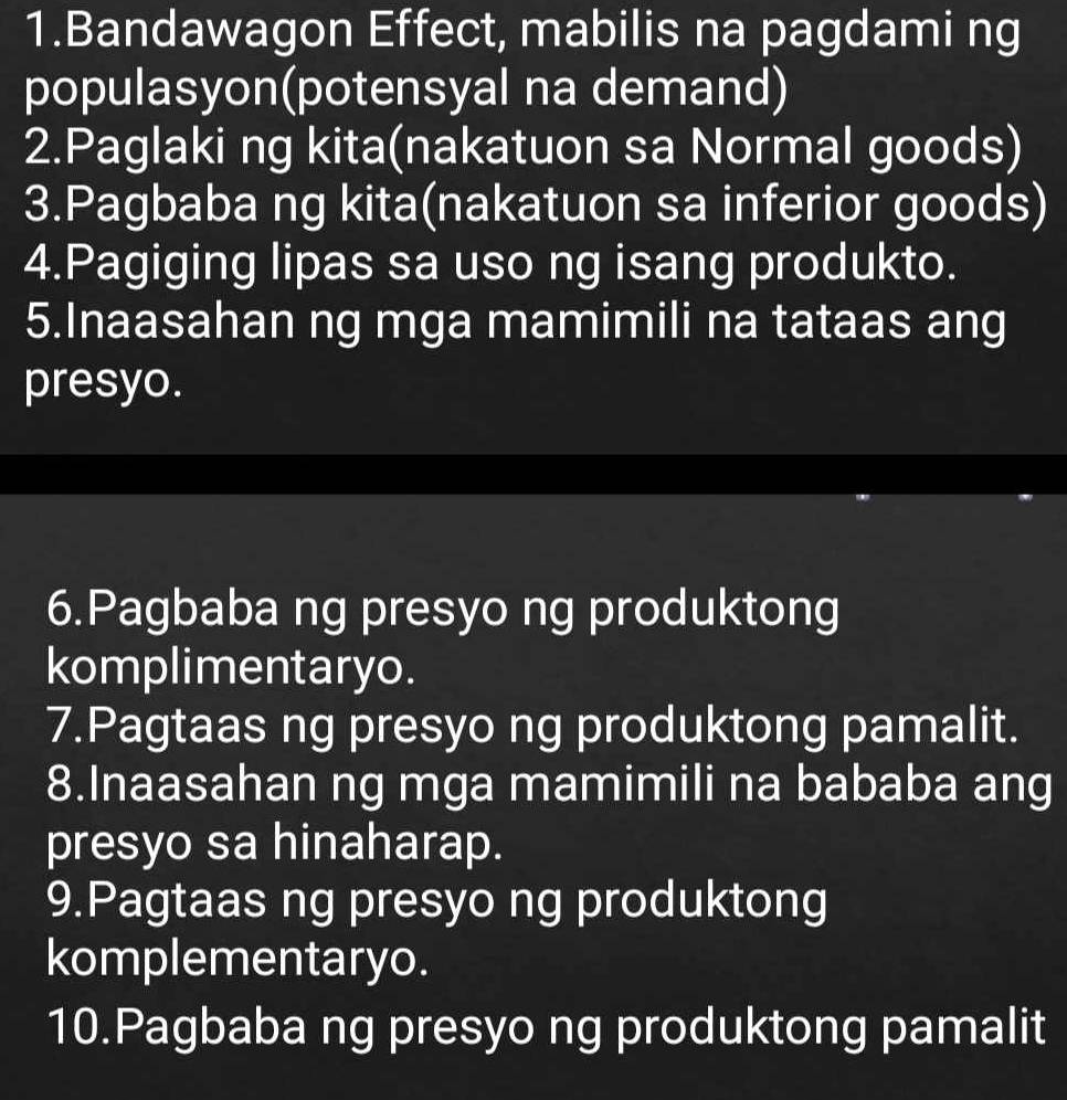 Bandawagon Effect, mabilis na pagdami ng 
populasyon(potensyal na demand) 
2.Paglaki ng kita(nakatuon sa Normal goods) 
3.Pagbaba ng kita(nakatuon sa inferior goods) 
4.Pagiging lipas sa uso ng isang produkto. 
5.Inaasahan ng mga mamimili na tataas ang 
presyo. 
6.Pagbaba ng presyo ng produktong 
komplimentaryo. 
7.Pagtaas ng presyo ng produktong pamalit. 
8.Inaasahan ng mga mamimili na bababa ang 
presyo sa hinaharap. 
9.Pagtaas ng presyo ng produktong 
komplementaryo. 
10.Pagbaba ng presyo ng produktong pamalit