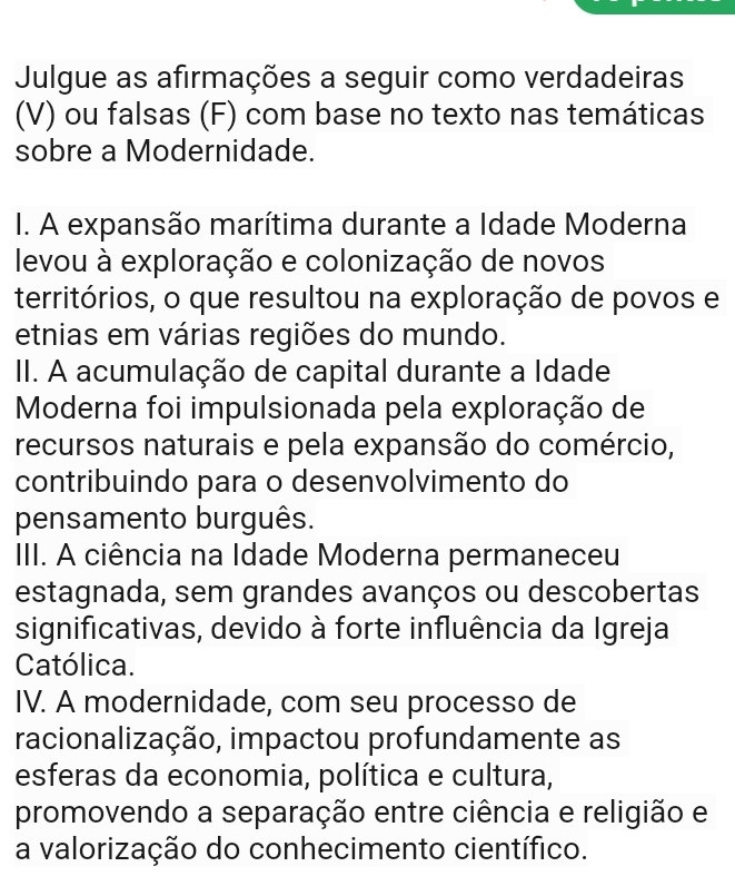 Julgue as afirmações a seguir como verdadeiras
(V) ou falsas (F) com base no texto nas temáticas
sobre a Modernidade.
I. A expansão marítima durante a Idade Moderna
levou à exploração e colonização de novos
territórios, o que resultou na exploração de povos e
etnias em várias regiões do mundo.
II. A acumulação de capital durante a Idade
Moderna foi impulsionada pela exploração de
recursos naturais e pela expansão do comércio,
contribuindo para o desenvolvimento do
pensamento burguês.
III. A ciência na Idade Moderna permaneceu
estagnada, sem grandes avanços ou descobertas
significativas, devido à forte influência da Igreja
Católica.
IV. A modernidade, com seu processo de
racionalização, impactou profundamente as
esferas da economia, política e cultura,
promovendo a separação entre ciência e religião e
a valorização do conhecimento científico.