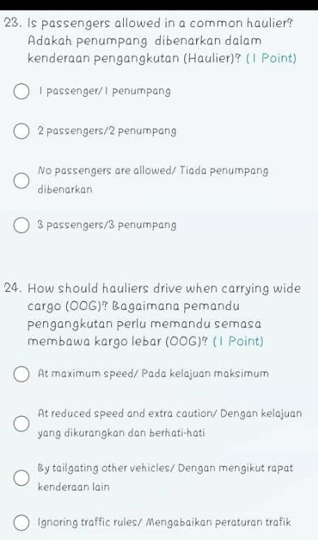 Is passengers allowed in a common haulier?
Adakah penumpang dibenarkan dalam
kenderaan pengangkutan (Haulier)? (1 Point)
l passenger/I penumpang
2 passengers/ 2 penumpang
No passengers are allowed/ Tiada penumpang
dibenarkan
3 passengers/ 3 penumpang
24. How should hauliers drive when carrying wide
cargo (OOG)? Bagaimana pemandu
pengangkutan perlu memandu semasa
membawa kargo lebar (OOG)? (1 Point)
At maximum speed/ Pada kelajuan maksimum
At reduced speed and extra caution/ Dengan kelajuan
yang dikurangkan dan berhati-hati
By tailgating other vehicles/ Dengan mengikut rapat
kenderaan lain
Ignoring traffic rules/ Mengabaikan peraturan trafik