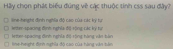 Hãy chọn phát biểu đúng về các thuộc tính css sau đây?
line-height định nghĩa độ cao của các ký tự
letter-spacing định nghĩa độ rộng các ký tự
letter-spacing đinh nghĩa độ rộng hàng văn bản
line-height định nghĩa độ cao của hàng văn bản