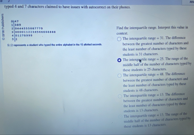 Att
typed 4 and 7 characters claimed to have issues with autocorrect on their phones.
beginarrayr 0.12 1389 2 encloselongdiv 0.4443348773 0.00013270+324+844484=4=888 hline endarray 
Find the interquartile range. Interpret this value in
context.
The interquartile range =31. The difference
5 2 represents a student who typed the entire alphabet in the 15 allotted seconds. between the greatest number of characters and
the least number of characters typed by these
students is 31 characters.
The interquartile range =25. The range of the
middle half of the number of characters typed by
these students is 25 characters.
The interquartile range =48. The difference
between the greatest number of characters and
the least number of characters typed by these
students is 48 characters.
The interquartile range =13. The difference
between the greatest number of characters and
the least number of characters typed by these
students is 13 characters.
The interquartile range =13. The range of the
middle half of the number of characters typed by
these students is 13 characters.