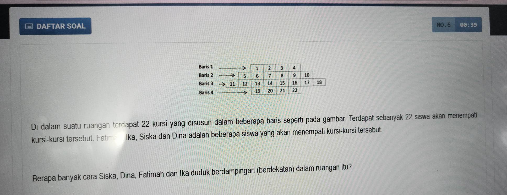 ≡ DAFTAR SOAL NO.6 00:39 
Di dalam suatu ruangan terdapat 22 kursi yang disusun dalam beberapa baris seperti pada gambar. Terdapat sebanyak 22 siswa akan menempati 
kursi-kursi tersebut. Fatima Ika, Siska dan Dina adalah beberapa siswa yang akan menempati kursi-kursi tersebut. 
Berapa banyak cara Siska, Dina, Fatimah dan Ika duduk berdampingan (berdekatan) dalam ruangan itu?