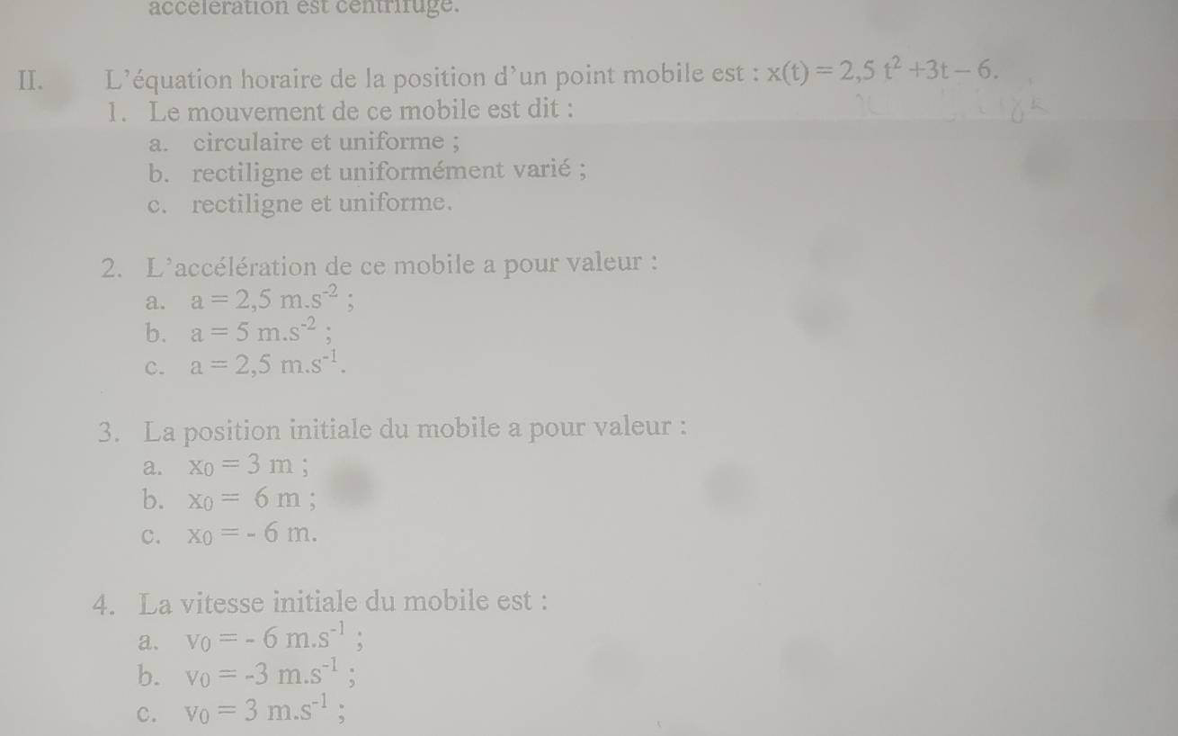 accélération est centrifuge.
II. L’équation horaire de la position d’un point mobile est : x(t)=2,5t^2+3t-6. 
1. Le mouvement de ce mobile est dit :
a. circulaire et uniforme ;
b. rectiligne et uniformément varié ;
c. rectiligne et uniforme.
2. L'accélération de ce mobile a pour valeur :
a. a=2,5m.s^(-2) :
b. a=5m.s^(-2);
c. a=2,5m.s^(-1). 
3. La position initiale du mobile a pour valeur :
a. x_0=3m :
b. x_0=6m
c. x_0=-6m. 
4. La vitesse initiale du mobile est :
a. v_0=-6m.s^(-1);
b. v_0=-3m.s^(-1) 、
C. v_0=3m.s^(-1);