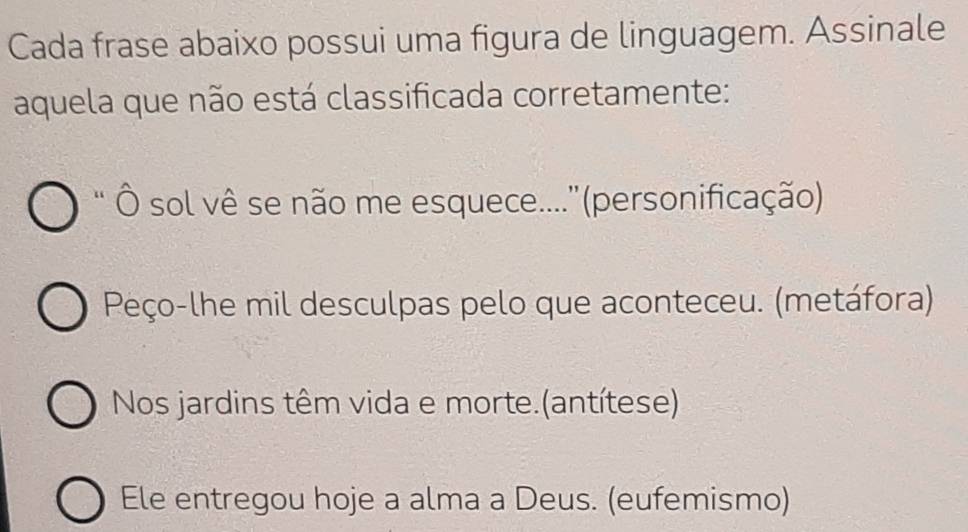 Cada frase abaixo possui uma figura de linguagem. Assinale 
aquela que não está classificada corretamente: 
' Ô sol vê se não me esquece....''(personificação) 
Peço-lhe mil desculpas pelo que aconteceu. (metáfora) 
Nos jardins têm vida e morte.(antítese) 
Ele entregou hoje a alma a Deus. (eufemismo)