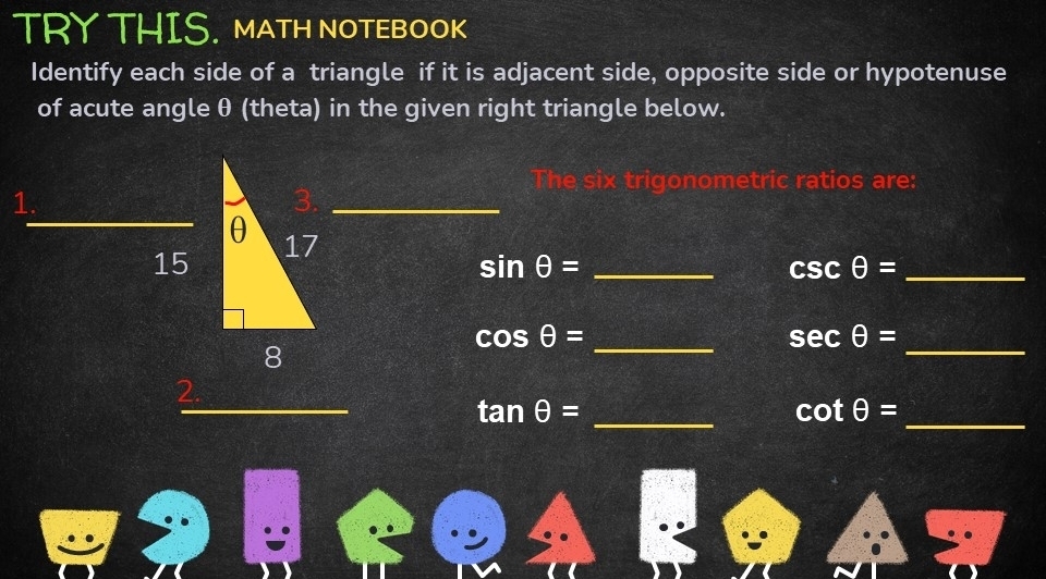 TRY THIS. MATH NOTEBOOK 
Identify each side of a triangle if it is adjacent side, opposite side or hypotenuse 
of acute angle θ (theta) in the given right triangle below. 
e six trigonometric ratios are: 
_ 
_ 
_ 
_ 
1. 
_ sin θ =
csc θ = _
cos θ = _
sec θ = _ 
_ tan θ =
_
cot θ =