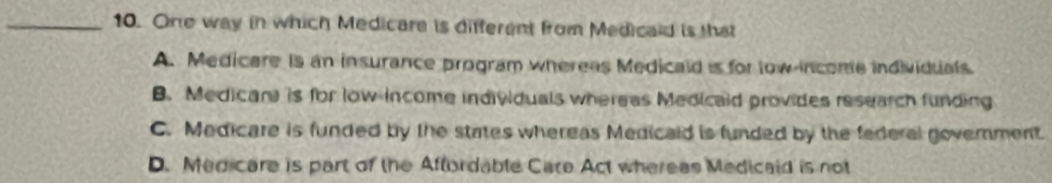 One way in which Medicare is different from Medicald is that
A. Medicare is an insurance program whereas Medicald is for tow income individuals.
B. Medicar is for low income individuals whereas Medicald provides research funding
C. Medicare is funded by the states whereas Medicald is funded by the federal government.
D. Medicare is part of the Aftordable Care Act whereas Medicald is not