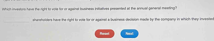 Which investors have the right to vote for or against business initiatives presented at the annual general meeting? 
_ 
shareholders have the right to vote for or against a business decision made by the company in which they invested 
Reset Next