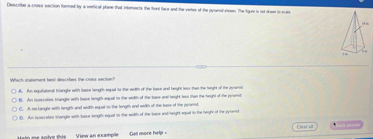 Describe a cross section formed by a vertical plane that intersects the front face and the vertex of the pyramid shown. The figure is not drawn to scale.
Which statement best describes the cross section?
A. An equilateral triangle with base length equal to the width of the base and height less than the height of the pyramid.
B. An isosceles triangle with base length equal to the width of the base and height less than the height of the pyramid.
C. A rectangle with length and width equal to the length and width of the base of the pyramid.
D. An isosceles triangle with base length equal to the width of the base and height equal to the height of the pyramid.
Heln me solve this View an example Get more help - Clear all eck answer
