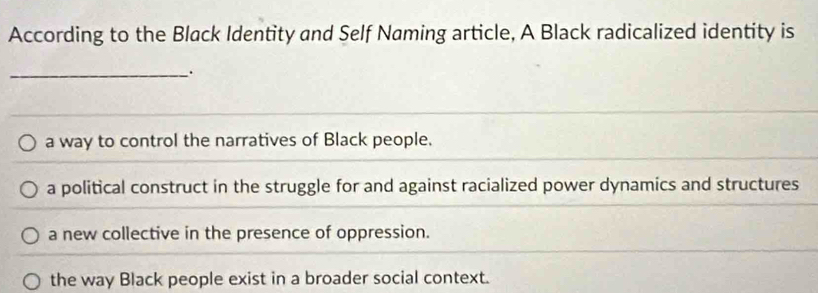 According to the Black Identity and Self Naming article, A Black radicalized identity is
_.
a way to control the narratives of Black people.
a political construct in the struggle for and against racialized power dynamics and structures
a new collective in the presence of oppression.
the way Black people exist in a broader social context.