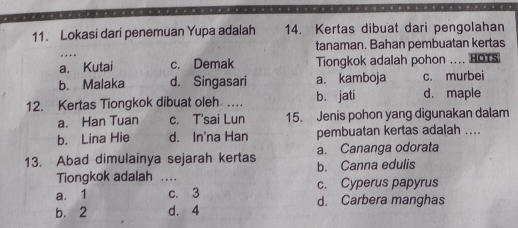 Lokasi dari penemuan Yupa adalah 14. Kertas dibuat dari pengolahan
tanaman. Bahan pembuatan kertas
a. Kutai c. Demak Tiongkok adalah pohon … HOTS
b. Malaka d. Singasari a. kamboja c. murbei
12. Kertas Tiongkok dibuat oleh. _b. jati d. maple
a. Han Tuan c. T'sai Lun 15. Jenis pohon yang digunakan dalam
b. Lina Hie d. In'na Han pembuatan kertas adalah ....
13. Abad dimulainya sejarah kertas b. Canna edulis a. Cananga odorata
Tiongkok adalah_

a. 1 c. 3 c. Cyperus papyrus
b. 2 d. 4 d. Carbera manghas