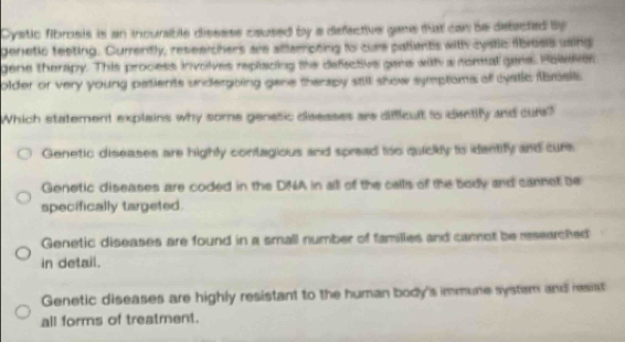 Cystic fibrosis is an incurable disssss caused by a defective gane that can be detacted by
denetic testing. Currently, reseeichers are aftempong to cure pallents with cystc fibrosls using
gene therapy. This process involves replacing the defective gene with a romal gene. Polker
older or very young patients undergbing gane therapy stll show symptons of cyatic ibroellc
Which statement explains why some genesic diseases are difficult to dentify and cur?
Genetic diseases are highly contagious and spread too quickly is identify and cure
Genetic diseases are coded in the DINA in alll of the cells of the body and cannet be
specifically targeted.
Genetic diseases are found in a small number of familles and camot be researched
in detail.
Genetic diseases are highly resistant to the human body's immune systsm and resiat
all forms of treatment.