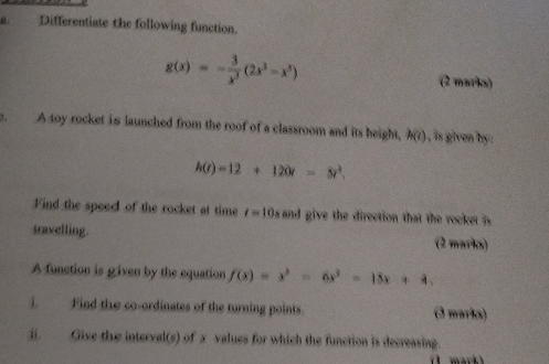 Differentiate the following function.
g(x)=- 3/x^3 (2x^2-x^3)
(2 marks) 
1. A toy rocket is launched from the roof of a classroom and its height, h(t) , is given by.
h(t)=12+120t=8t^3. 
Find the speed of the rocket at time t=10_8 and give the direction that the rocke is 
travelling. (2 marks) 
A function is given by the equation f(x)=x^3-6x^2-15x+4, 
i. Find the co-ordinates of the turning points. (3 marks) 
ii. Give the interval(s) of x values for which the function is decreasing