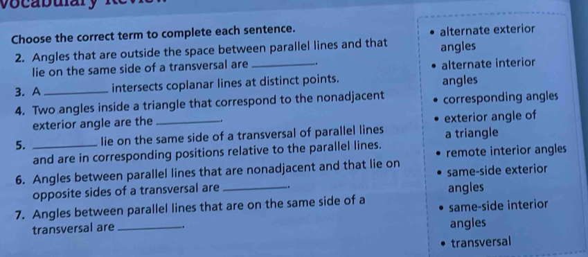 vocabulary
Choose the correct term to complete each sentence.
alternate exterior
2. Angles that are outside the space between parallel lines and that angles
lie on the same side of a transversal are _.
alternate interior
3.A _intersects coplanar lines at distinct points. angles
4. Two angles inside a triangle that correspond to the nonadjacent corresponding angles
exterior angle are the _.
exterior angle of
5. _lie on the same side of a transversal of parallel lines a triangle
and are in corresponding positions relative to the parallel lines. remote interior angles
6. Angles between parallel lines that are nonadjacent and that lie on
opposite sides of a transversal are _. same-side exterior
angles
same-side interior
7. Angles between parallel lines that are on the same side of a
transversal are __. angles
transversal