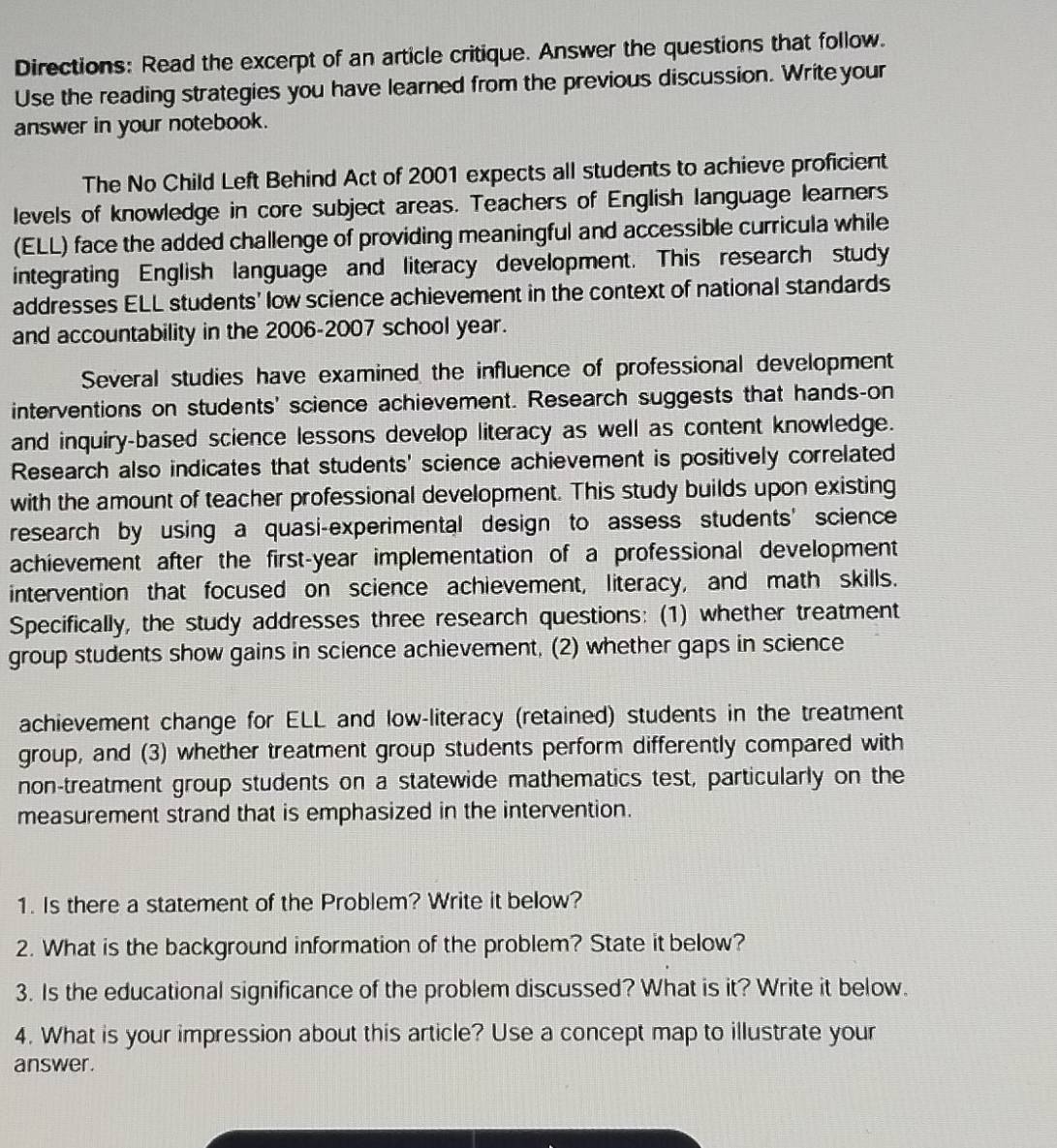 Directions: Read the excerpt of an article critique. Answer the questions that follow. 
Use the reading strategies you have learned from the previous discussion. Write your 
answer in your notebook. 
The No Child Left Behind Act of 2001 expects all students to achieve proficient 
levels of knowledge in core subject areas. Teachers of English language learners 
(ELL) face the added challenge of providing meaningful and accessible curricula while 
integrating English language and literacy development. This research study 
addresses ELL students' low science achievement in the context of national standards 
and accountability in the 2006-2007 school year. 
Several studies have examined the influence of professional development 
interventions on students' science achievement. Research suggests that hands-on 
and inquiry-based science lessons develop literacy as well as content knowledge. 
Research also indicates that students' science achievement is positively correlated 
with the amount of teacher professional development. This study builds upon existing 
research by using a quasi-experimental design to assess students’science 
achievement after the first-year implementation of a professional development 
intervention that focused on science achievement, literacy, and math skills. 
Specifically, the study addresses three research questions: (1) whether treatment 
group students show gains in science achievement, (2) whether gaps in science 
achievement change for ELL and low-literacy (retained) students in the treatment 
group, and (3) whether treatment group students perform differently compared with 
non-treatment group students on a statewide mathematics test, particularly on the 
measurement strand that is emphasized in the intervention. 
1. Is there a statement of the Problem? Write it below? 
2. What is the background information of the problem? State it below? 
3. Is the educational significance of the problem discussed? What is it? Write it below. 
4. What is your impression about this article? Use a concept map to illustrate your 
answer.