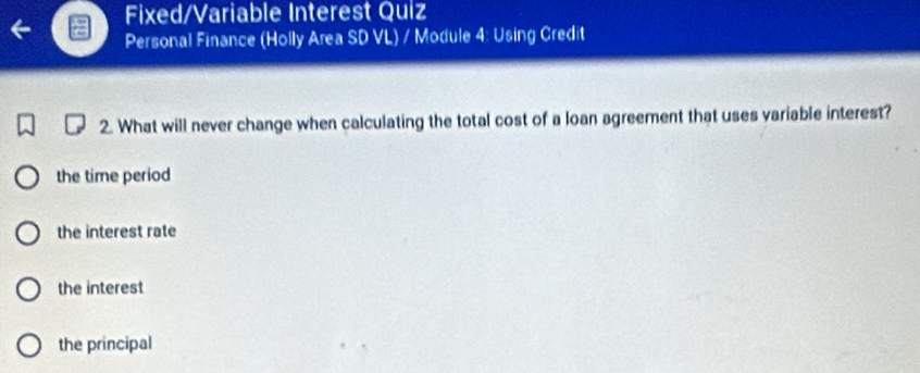 Fixed/Variable Interest Quiz
Personal Finance (Holly Area SD VL) / Module 4: Using Credit
2. What will never change when calculating the total cost of a loan agreement that uses variable interest?
the time period
the interest rate
the interest
the principal