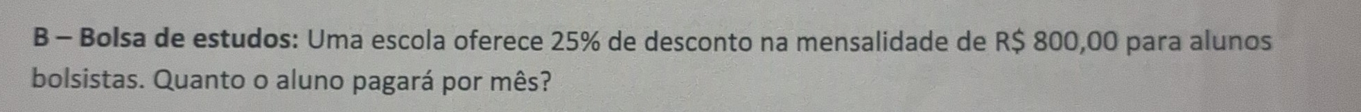 Bolsa de estudos: Uma escola oferece 25% de desconto na mensalidade de R$ 800,00 para alunos 
bolsistas. Quanto o aluno pagará por mês?