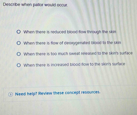 Describe when pallor would occur.
When there is reduced blood flow through the skin
When there is flow of deoxygenated blood to the skin
When there is too much sweat released to the skin's surface
When there is increased blood flow to the skin's surface
Need help? Review these concept resources.