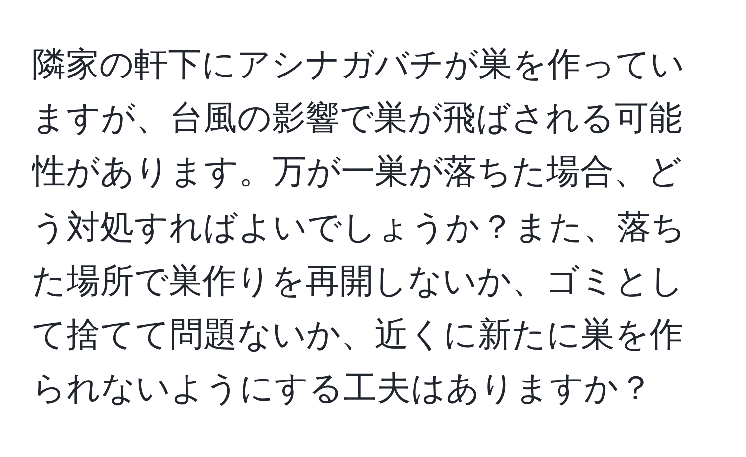 隣家の軒下にアシナガバチが巣を作っていますが、台風の影響で巣が飛ばされる可能性があります。万が一巣が落ちた場合、どう対処すればよいでしょうか？また、落ちた場所で巣作りを再開しないか、ゴミとして捨てて問題ないか、近くに新たに巣を作られないようにする工夫はありますか？